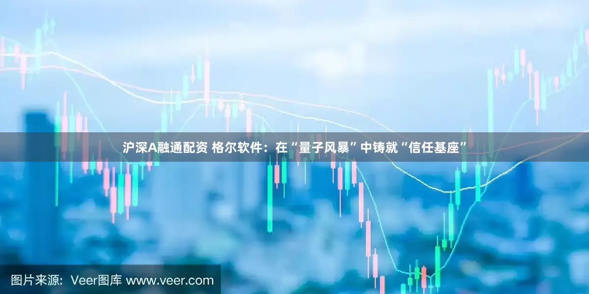 沪深A融通配资 格尔软件：在“量子风暴”中铸就“信任基座”