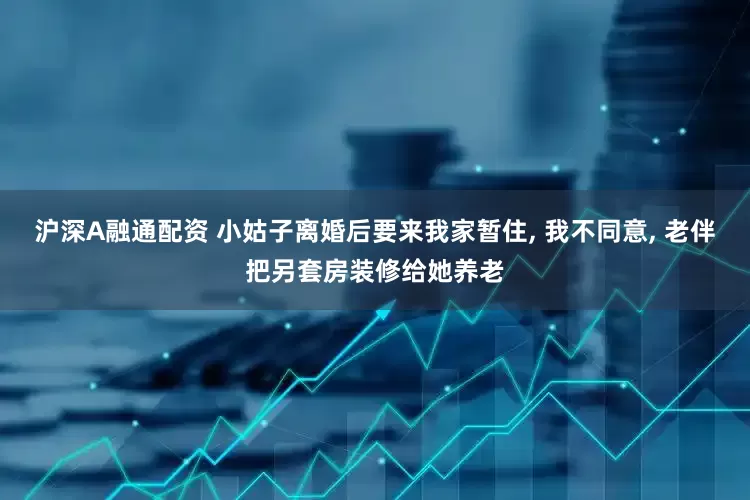 沪深A融通配资 小姑子离婚后要来我家暂住, 我不同意, 老伴把另套房装修给她养老