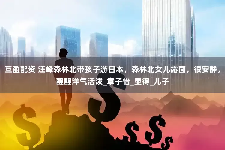 互盈配资 汪峰森林北带孩子游日本，森林北女儿露面，很安静，醒醒洋气活泼_章子怡_显得_儿子