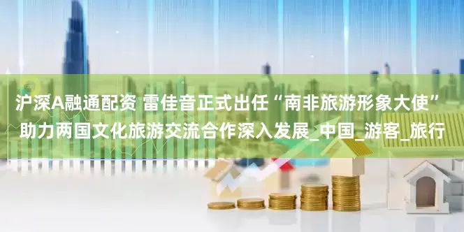 沪深A融通配资 雷佳音正式出任“南非旅游形象大使” 助力两国文化旅游交流合作深入发展_中国_游客_旅行