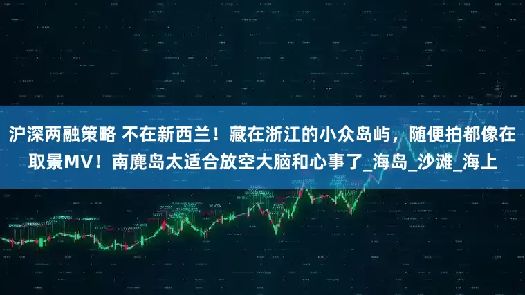 沪深两融策略 不在新西兰！藏在浙江的小众岛屿，随便拍都像在取景MV！南麂岛太适合放空大脑和心事了_海岛_沙滩_海上