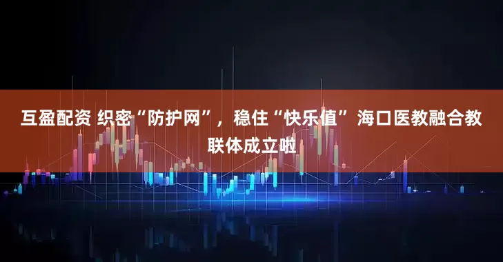 互盈配资 织密“防护网”，稳住“快乐值” 海口医教融合教联体成立啦
