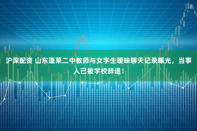 沪深配资 山东蓬莱二中教师与女学生暧昧聊天记录曝光，当事人已被学校辞退！