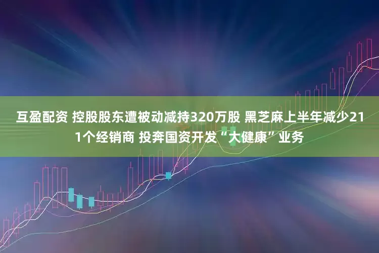 互盈配资 控股股东遭被动减持320万股 黑芝麻上半年减少211个经销商 投奔国资开发“大健康”业务