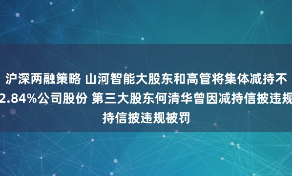 沪深两融策略 山河智能大股东和高管将集体减持不超过2.84%公司股份 第三大股东何清华曾因减持信披违规被罚