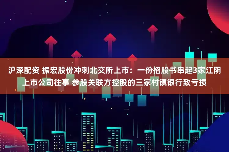 沪深配资 振宏股份冲刺北交所上市：一份招股书串起3家江阴上市公司往事 参股关联方控股的三家村镇银行致亏损