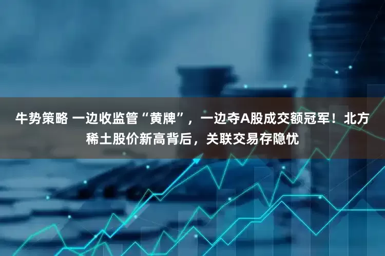 牛势策略 一边收监管“黄牌”，一边夺A股成交额冠军！北方稀土股价新高背后，关联交易存隐忧