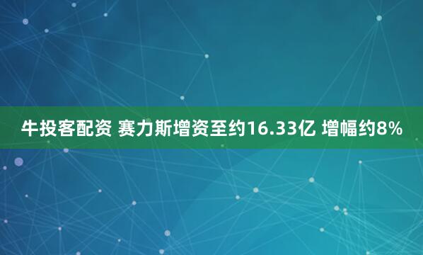 牛投客配资 赛力斯增资至约16.33亿 增幅约8%