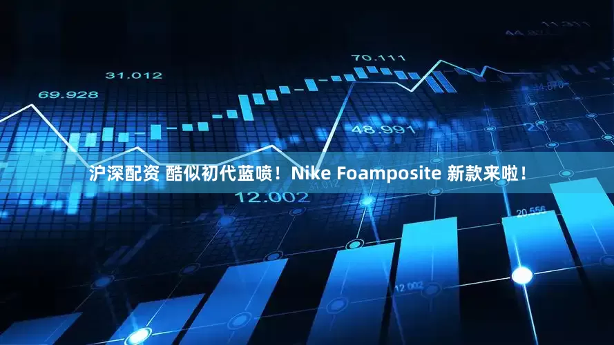 沪深配资 酷似初代蓝喷！Nike Foamposite 新款来啦！