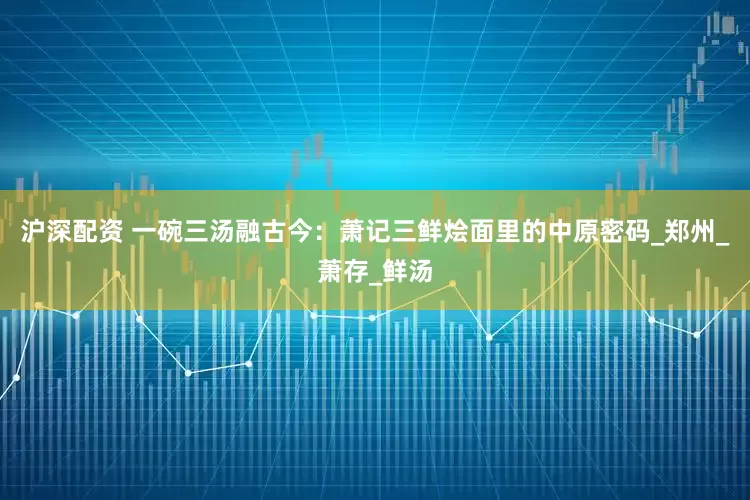 沪深配资 一碗三汤融古今：萧记三鲜烩面里的中原密码_郑州_萧存_鲜汤