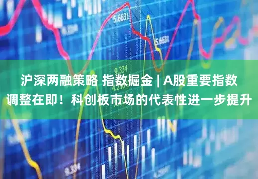 沪深两融策略 指数掘金 | A股重要指数调整在即！科创板市场的代表性进一步提升