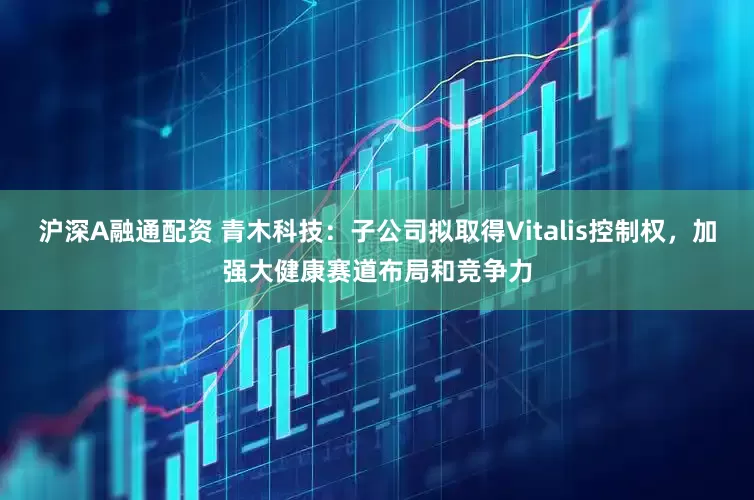 沪深A融通配资 青木科技：子公司拟取得Vitalis控制权，加强大健康赛道布局和竞争力