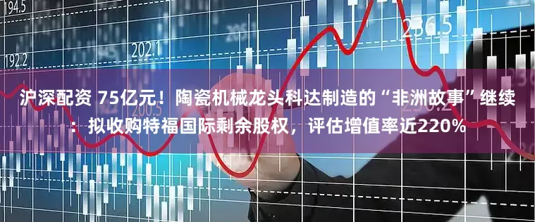 沪深配资 75亿元！陶瓷机械龙头科达制造的“非洲故事”继续：拟收购特福国际剩余股权，评估增值率近220%