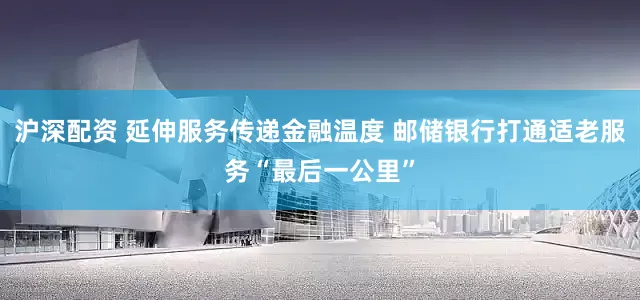沪深配资 延伸服务传递金融温度 邮储银行打通适老服务“最后一公里”